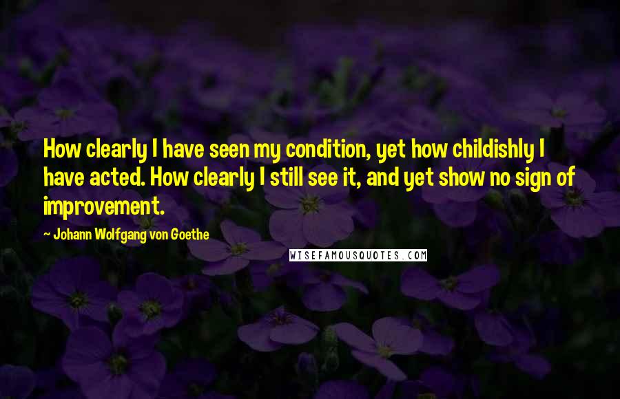Johann Wolfgang Von Goethe Quotes: How clearly I have seen my condition, yet how childishly I have acted. How clearly I still see it, and yet show no sign of improvement.