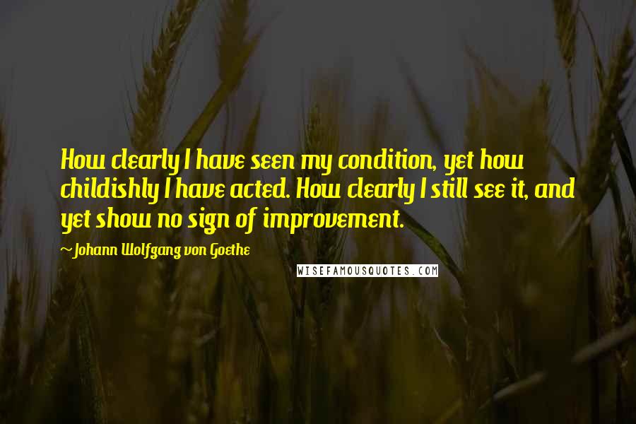 Johann Wolfgang Von Goethe Quotes: How clearly I have seen my condition, yet how childishly I have acted. How clearly I still see it, and yet show no sign of improvement.