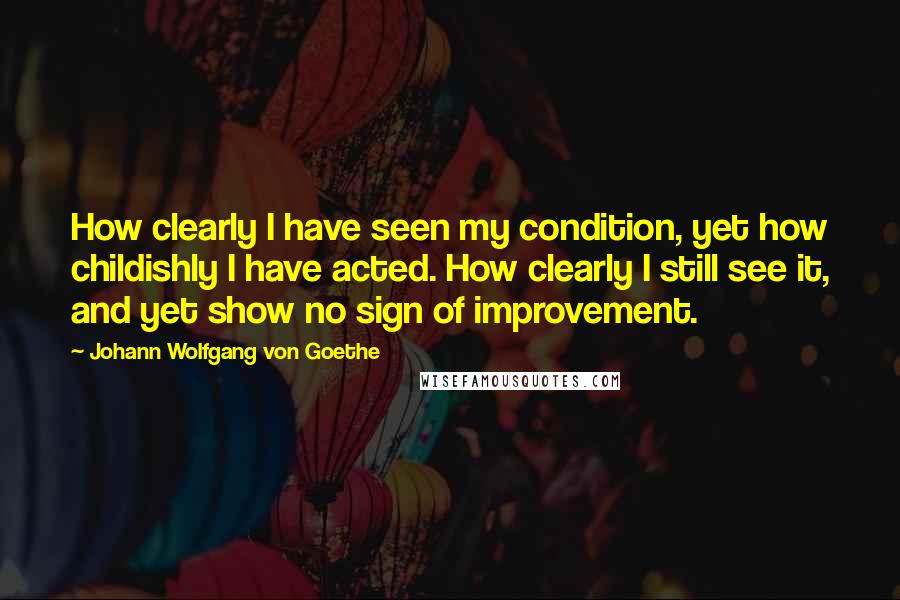 Johann Wolfgang Von Goethe Quotes: How clearly I have seen my condition, yet how childishly I have acted. How clearly I still see it, and yet show no sign of improvement.