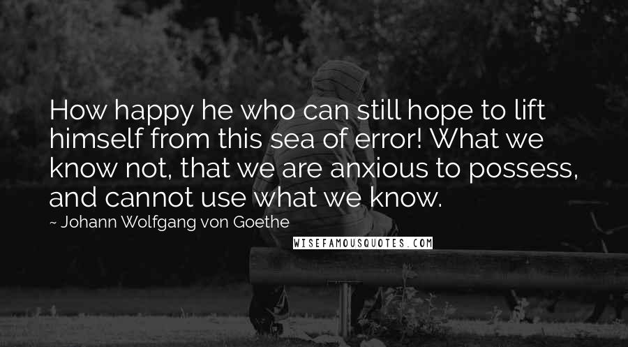 Johann Wolfgang Von Goethe Quotes: How happy he who can still hope to lift himself from this sea of error! What we know not, that we are anxious to possess, and cannot use what we know.