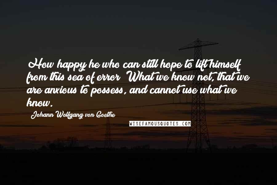 Johann Wolfgang Von Goethe Quotes: How happy he who can still hope to lift himself from this sea of error! What we know not, that we are anxious to possess, and cannot use what we know.