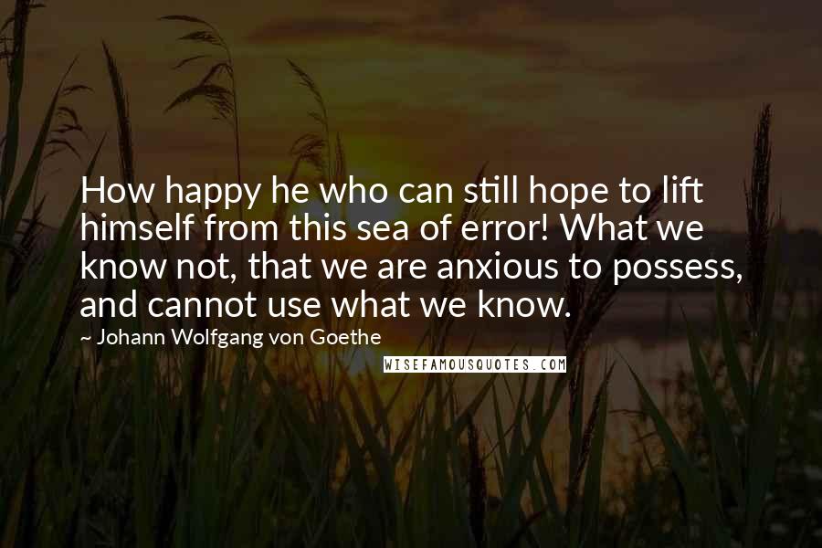 Johann Wolfgang Von Goethe Quotes: How happy he who can still hope to lift himself from this sea of error! What we know not, that we are anxious to possess, and cannot use what we know.