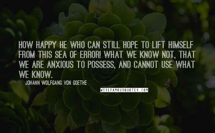 Johann Wolfgang Von Goethe Quotes: How happy he who can still hope to lift himself from this sea of error! What we know not, that we are anxious to possess, and cannot use what we know.