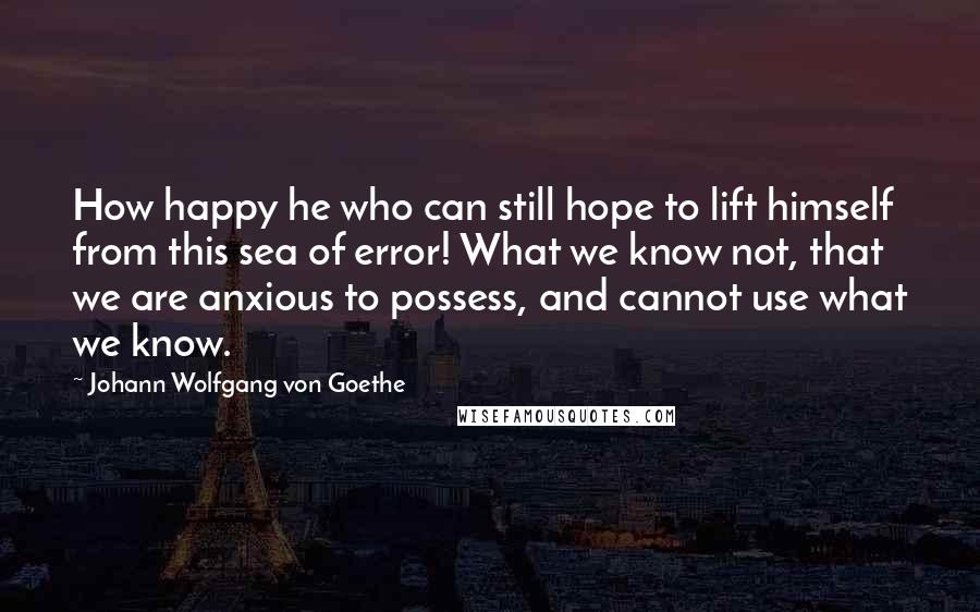 Johann Wolfgang Von Goethe Quotes: How happy he who can still hope to lift himself from this sea of error! What we know not, that we are anxious to possess, and cannot use what we know.