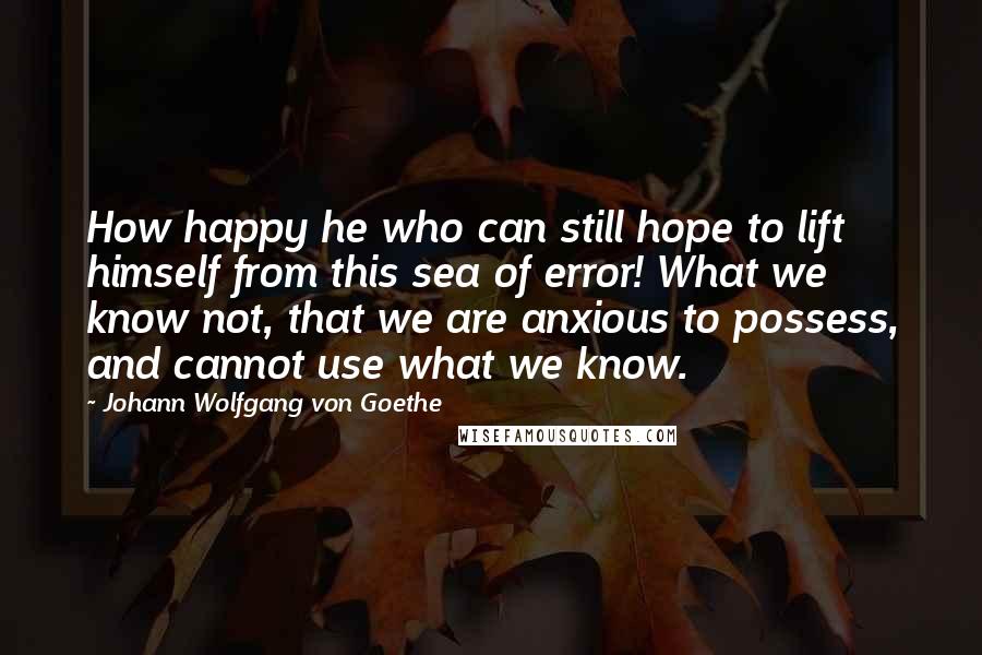 Johann Wolfgang Von Goethe Quotes: How happy he who can still hope to lift himself from this sea of error! What we know not, that we are anxious to possess, and cannot use what we know.