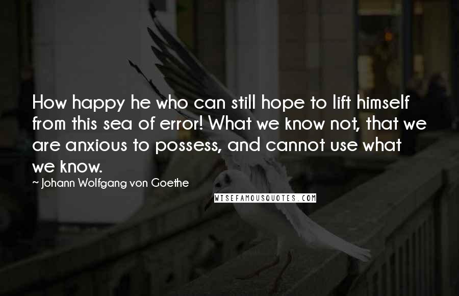 Johann Wolfgang Von Goethe Quotes: How happy he who can still hope to lift himself from this sea of error! What we know not, that we are anxious to possess, and cannot use what we know.