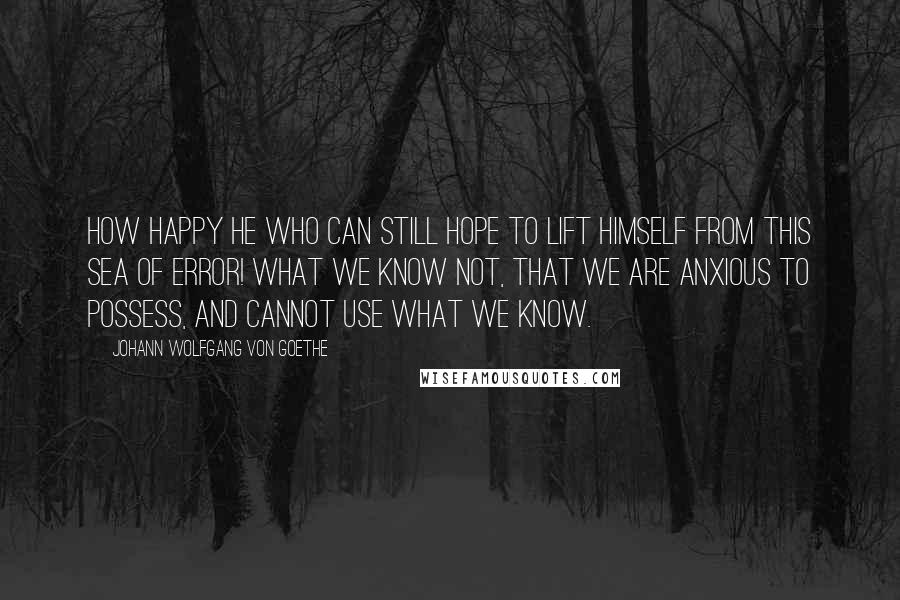 Johann Wolfgang Von Goethe Quotes: How happy he who can still hope to lift himself from this sea of error! What we know not, that we are anxious to possess, and cannot use what we know.