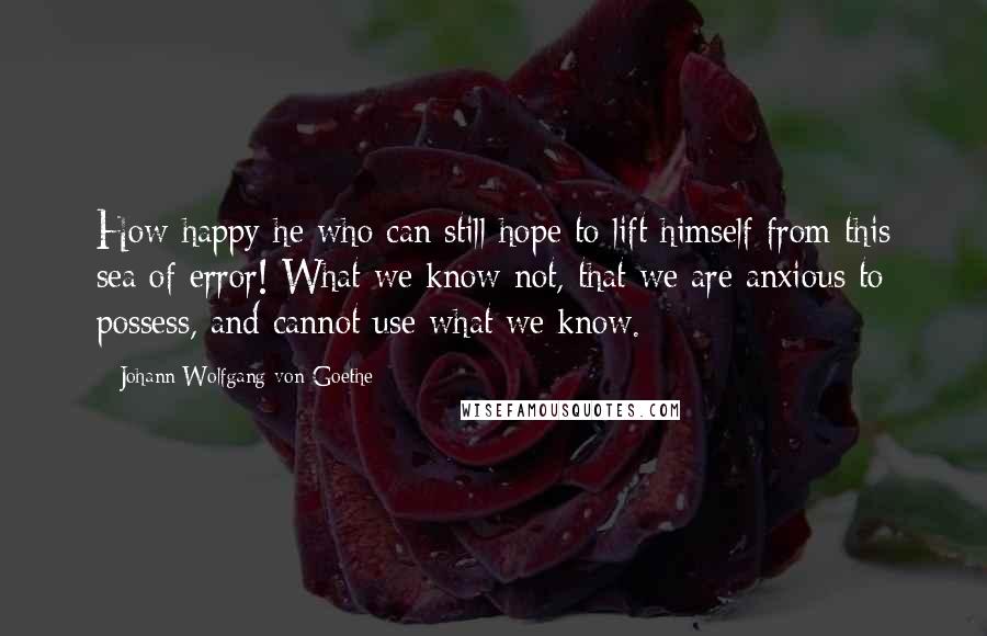 Johann Wolfgang Von Goethe Quotes: How happy he who can still hope to lift himself from this sea of error! What we know not, that we are anxious to possess, and cannot use what we know.