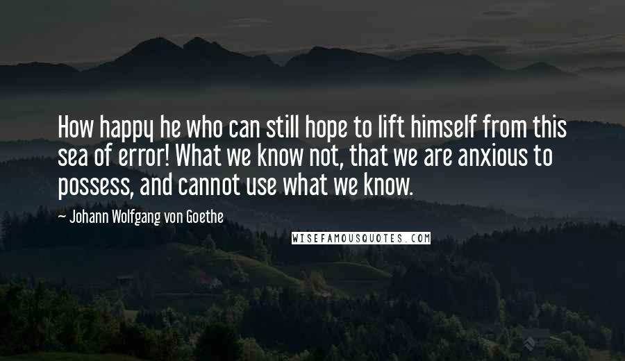 Johann Wolfgang Von Goethe Quotes: How happy he who can still hope to lift himself from this sea of error! What we know not, that we are anxious to possess, and cannot use what we know.