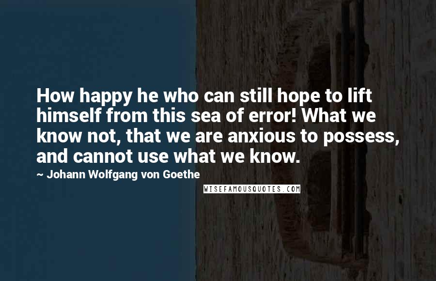 Johann Wolfgang Von Goethe Quotes: How happy he who can still hope to lift himself from this sea of error! What we know not, that we are anxious to possess, and cannot use what we know.