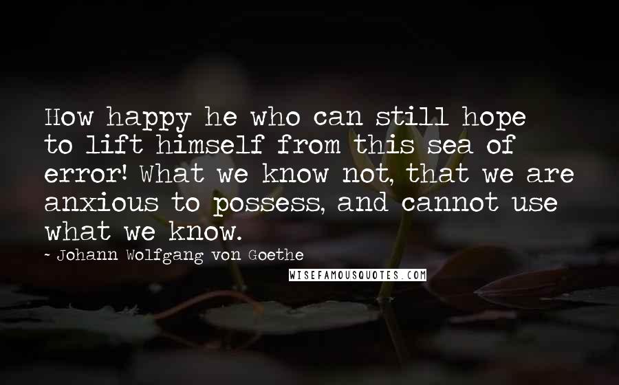 Johann Wolfgang Von Goethe Quotes: How happy he who can still hope to lift himself from this sea of error! What we know not, that we are anxious to possess, and cannot use what we know.
