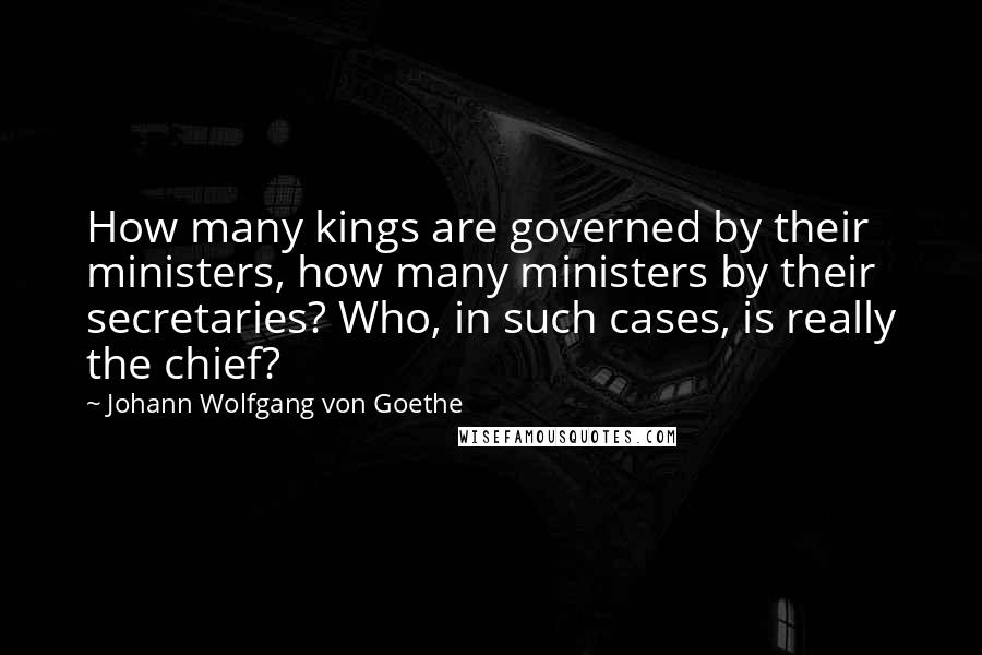 Johann Wolfgang Von Goethe Quotes: How many kings are governed by their ministers, how many ministers by their secretaries? Who, in such cases, is really the chief?