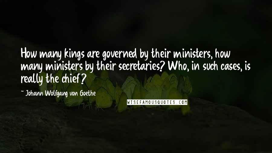 Johann Wolfgang Von Goethe Quotes: How many kings are governed by their ministers, how many ministers by their secretaries? Who, in such cases, is really the chief?
