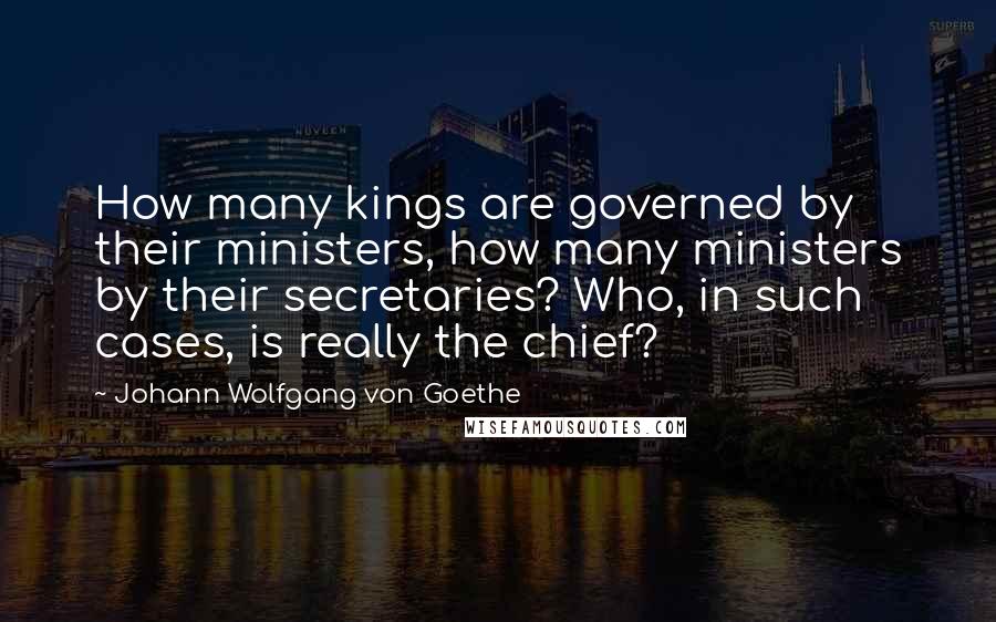 Johann Wolfgang Von Goethe Quotes: How many kings are governed by their ministers, how many ministers by their secretaries? Who, in such cases, is really the chief?