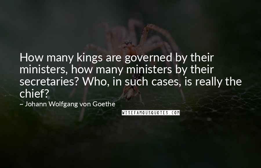 Johann Wolfgang Von Goethe Quotes: How many kings are governed by their ministers, how many ministers by their secretaries? Who, in such cases, is really the chief?