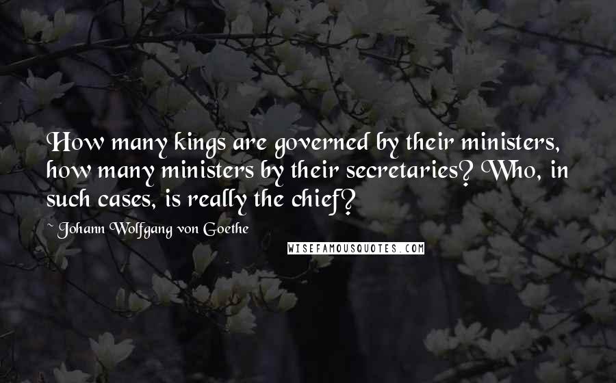 Johann Wolfgang Von Goethe Quotes: How many kings are governed by their ministers, how many ministers by their secretaries? Who, in such cases, is really the chief?