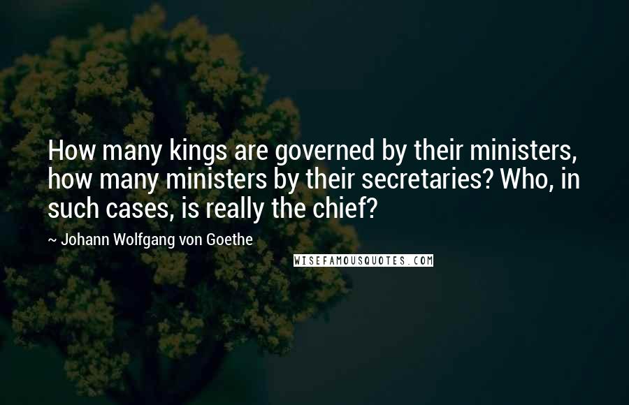Johann Wolfgang Von Goethe Quotes: How many kings are governed by their ministers, how many ministers by their secretaries? Who, in such cases, is really the chief?