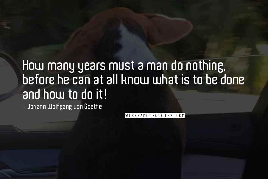 Johann Wolfgang Von Goethe Quotes: How many years must a man do nothing, before he can at all know what is to be done and how to do it!