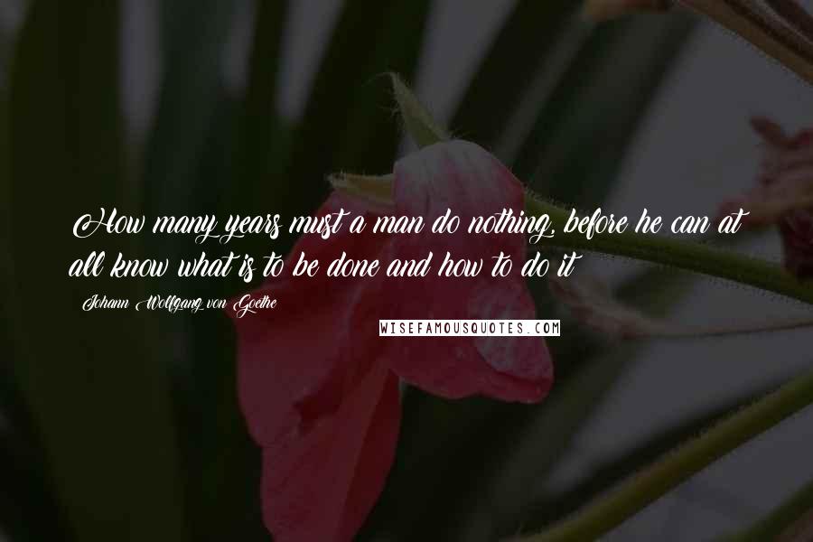 Johann Wolfgang Von Goethe Quotes: How many years must a man do nothing, before he can at all know what is to be done and how to do it!