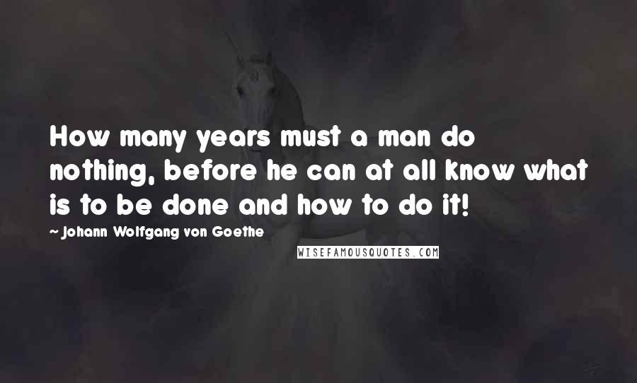 Johann Wolfgang Von Goethe Quotes: How many years must a man do nothing, before he can at all know what is to be done and how to do it!