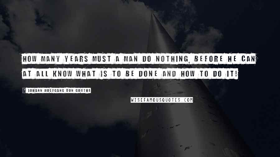 Johann Wolfgang Von Goethe Quotes: How many years must a man do nothing, before he can at all know what is to be done and how to do it!