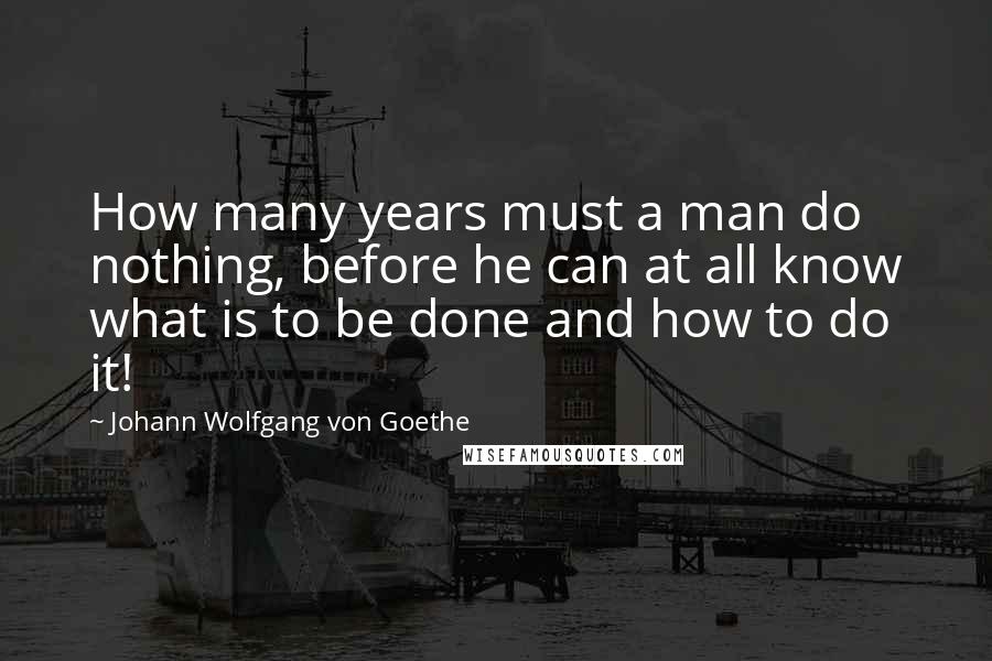 Johann Wolfgang Von Goethe Quotes: How many years must a man do nothing, before he can at all know what is to be done and how to do it!