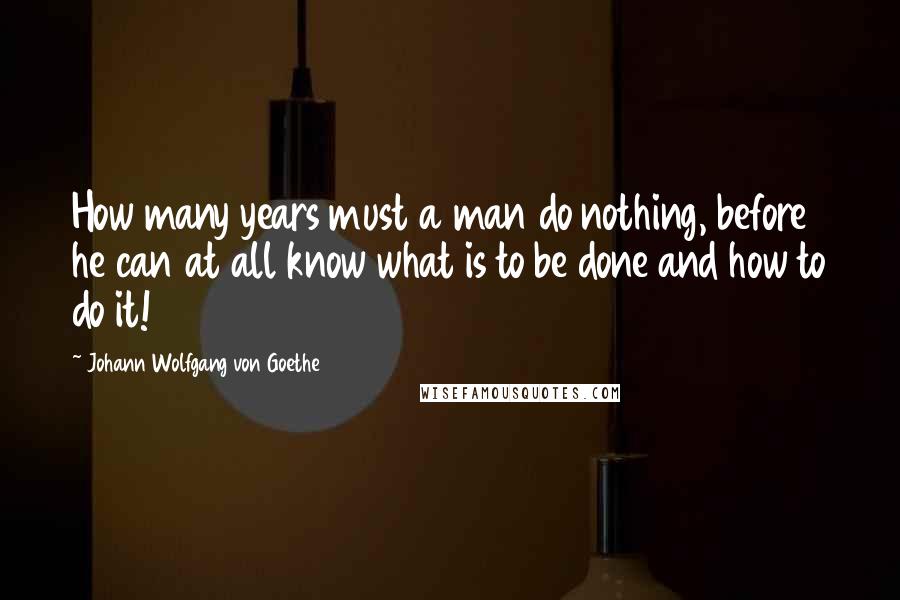 Johann Wolfgang Von Goethe Quotes: How many years must a man do nothing, before he can at all know what is to be done and how to do it!