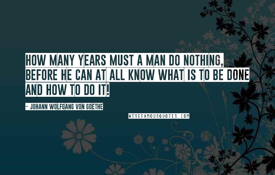 Johann Wolfgang Von Goethe Quotes: How many years must a man do nothing, before he can at all know what is to be done and how to do it!