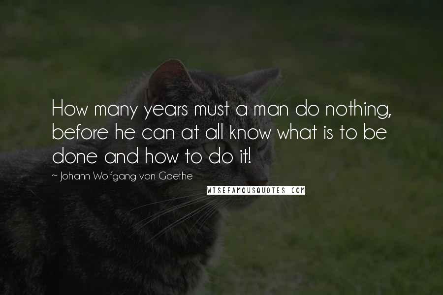 Johann Wolfgang Von Goethe Quotes: How many years must a man do nothing, before he can at all know what is to be done and how to do it!