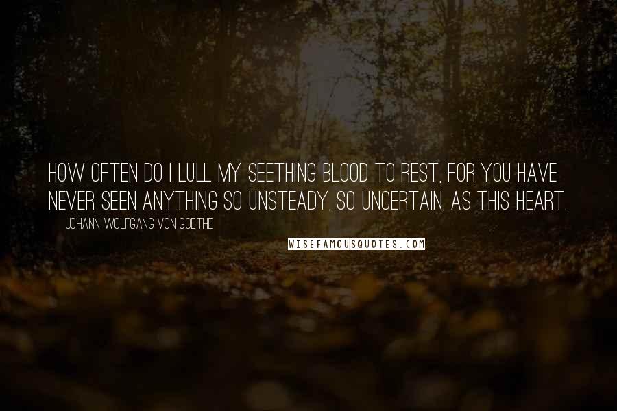 Johann Wolfgang Von Goethe Quotes: How often do I lull my seething blood to rest, for you have never seen anything so unsteady, so uncertain, as this heart.