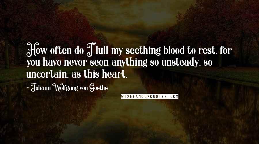 Johann Wolfgang Von Goethe Quotes: How often do I lull my seething blood to rest, for you have never seen anything so unsteady, so uncertain, as this heart.