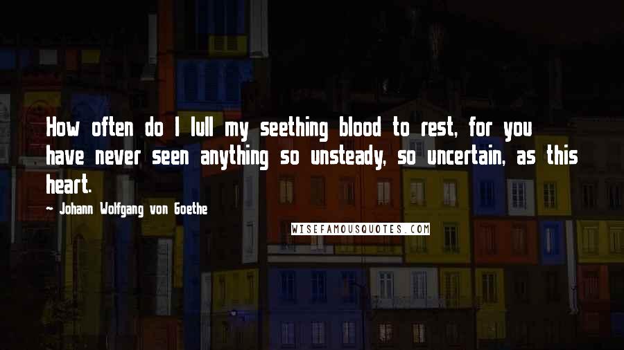 Johann Wolfgang Von Goethe Quotes: How often do I lull my seething blood to rest, for you have never seen anything so unsteady, so uncertain, as this heart.