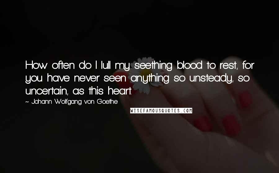 Johann Wolfgang Von Goethe Quotes: How often do I lull my seething blood to rest, for you have never seen anything so unsteady, so uncertain, as this heart.