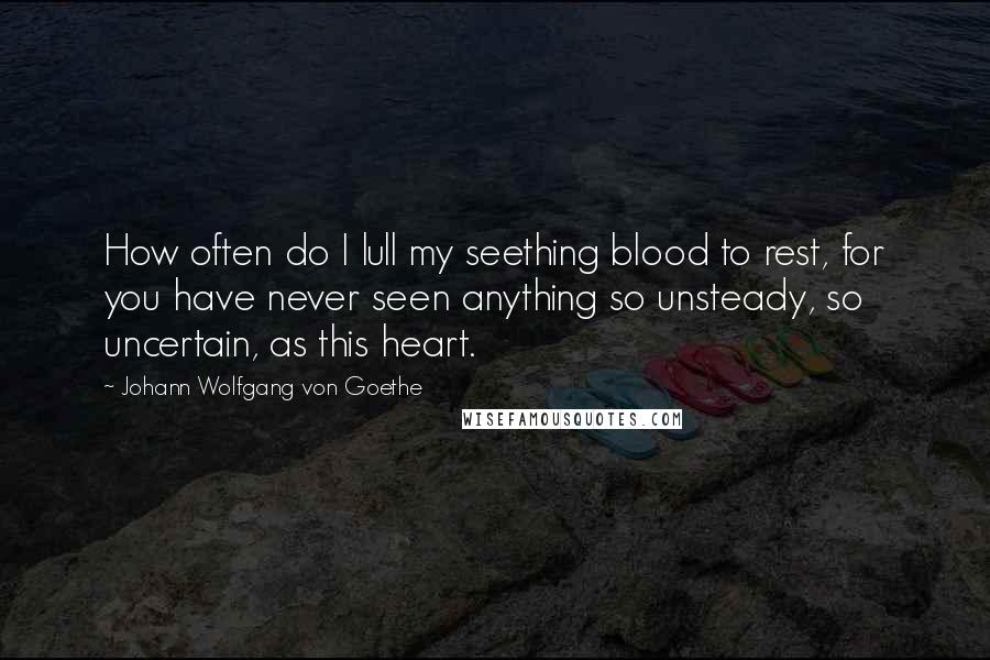 Johann Wolfgang Von Goethe Quotes: How often do I lull my seething blood to rest, for you have never seen anything so unsteady, so uncertain, as this heart.