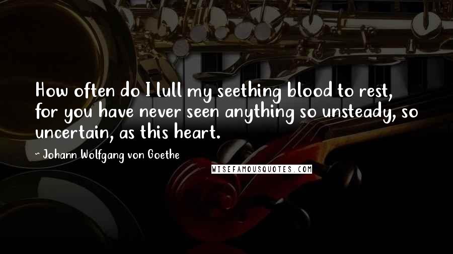 Johann Wolfgang Von Goethe Quotes: How often do I lull my seething blood to rest, for you have never seen anything so unsteady, so uncertain, as this heart.