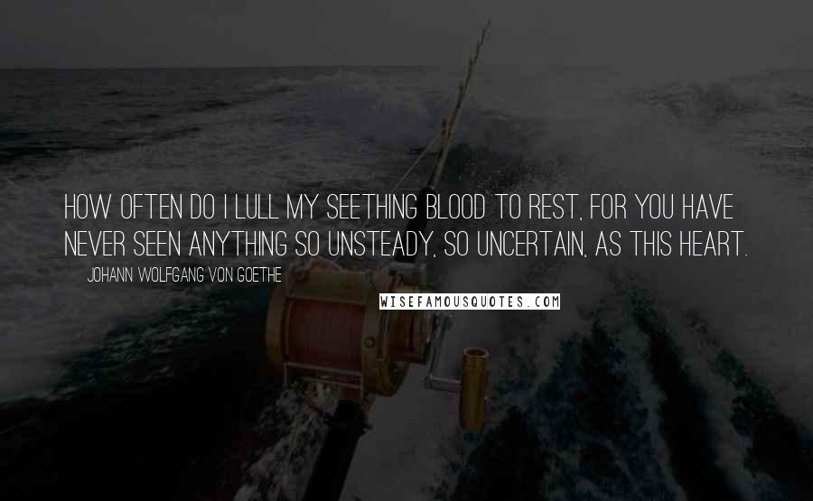 Johann Wolfgang Von Goethe Quotes: How often do I lull my seething blood to rest, for you have never seen anything so unsteady, so uncertain, as this heart.