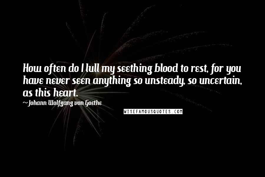 Johann Wolfgang Von Goethe Quotes: How often do I lull my seething blood to rest, for you have never seen anything so unsteady, so uncertain, as this heart.
