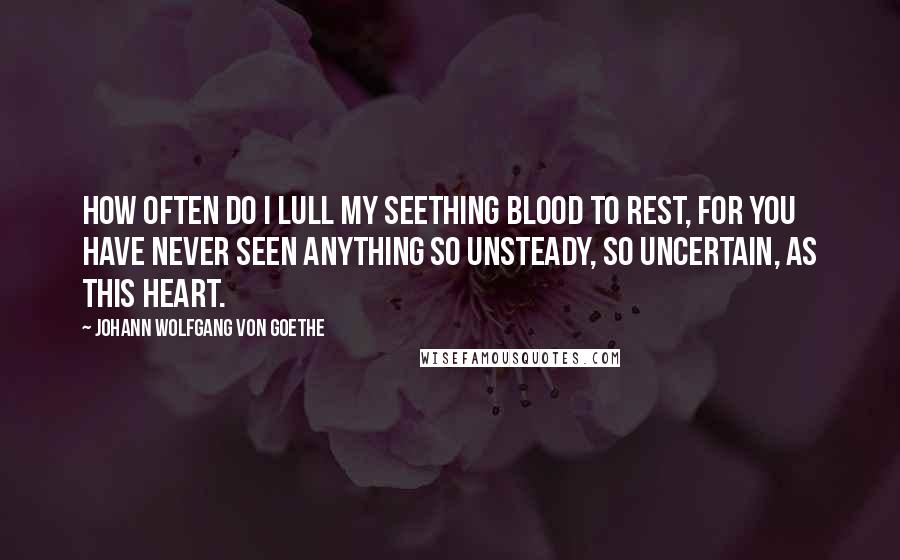 Johann Wolfgang Von Goethe Quotes: How often do I lull my seething blood to rest, for you have never seen anything so unsteady, so uncertain, as this heart.