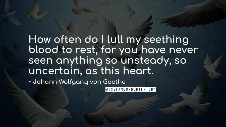 Johann Wolfgang Von Goethe Quotes: How often do I lull my seething blood to rest, for you have never seen anything so unsteady, so uncertain, as this heart.