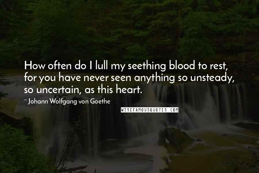 Johann Wolfgang Von Goethe Quotes: How often do I lull my seething blood to rest, for you have never seen anything so unsteady, so uncertain, as this heart.