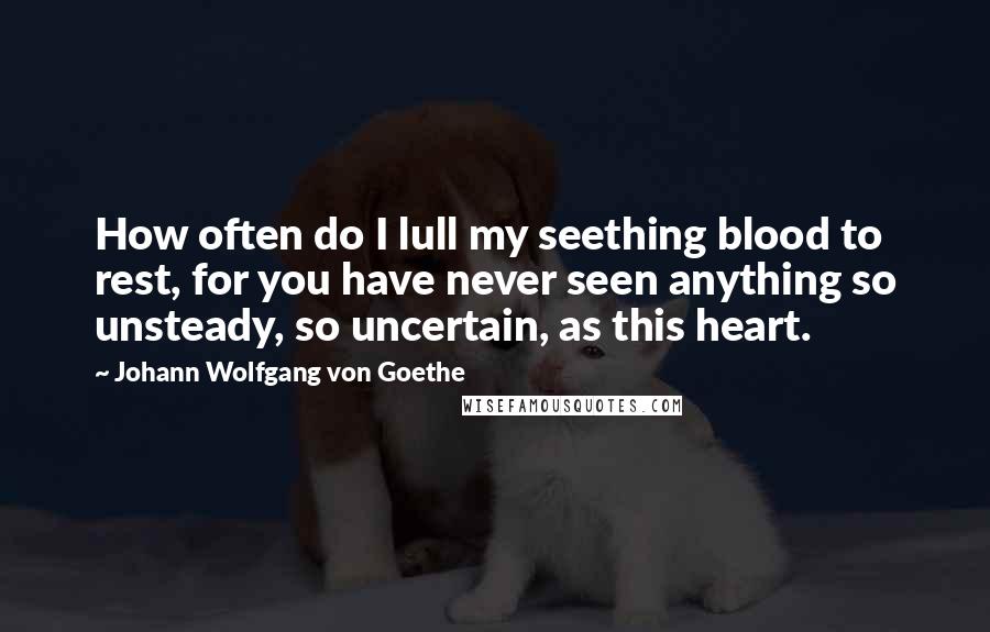 Johann Wolfgang Von Goethe Quotes: How often do I lull my seething blood to rest, for you have never seen anything so unsteady, so uncertain, as this heart.