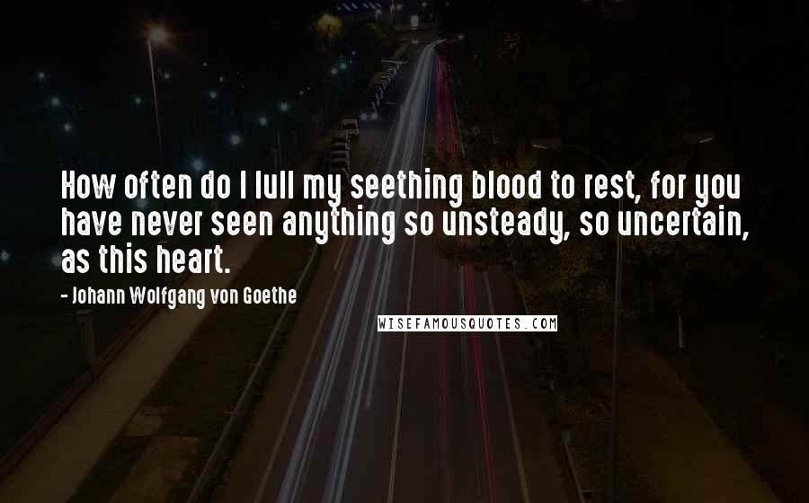Johann Wolfgang Von Goethe Quotes: How often do I lull my seething blood to rest, for you have never seen anything so unsteady, so uncertain, as this heart.