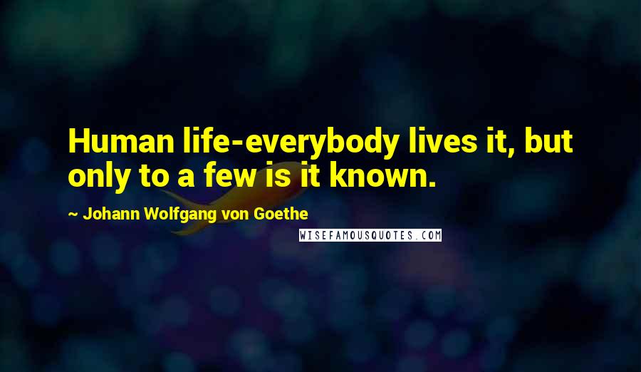 Johann Wolfgang Von Goethe Quotes: Human life-everybody lives it, but only to a few is it known.