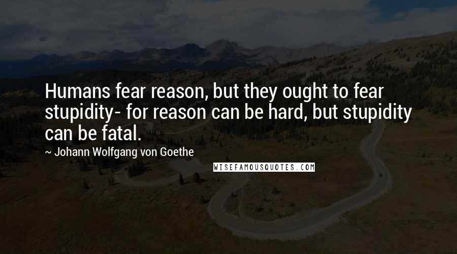 Johann Wolfgang Von Goethe Quotes: Humans fear reason, but they ought to fear stupidity- for reason can be hard, but stupidity can be fatal.