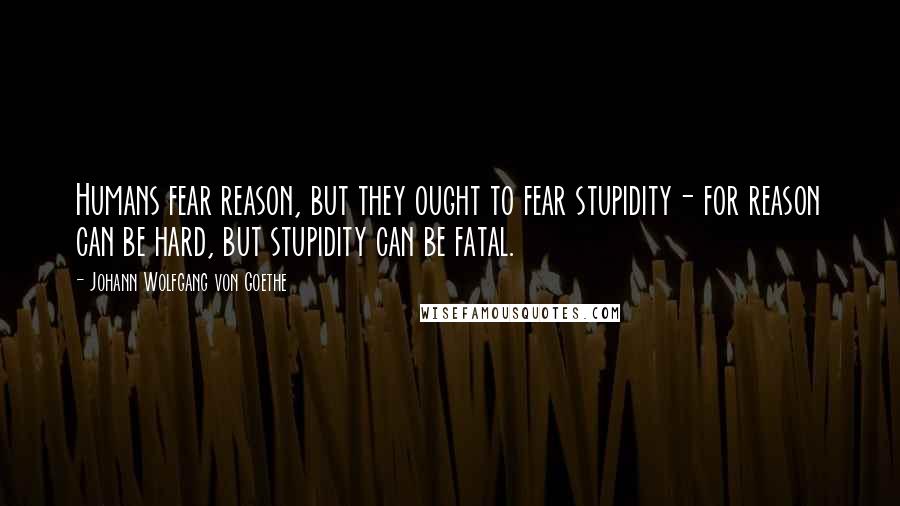 Johann Wolfgang Von Goethe Quotes: Humans fear reason, but they ought to fear stupidity- for reason can be hard, but stupidity can be fatal.