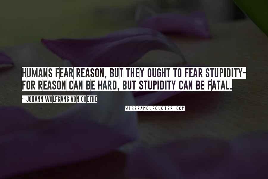 Johann Wolfgang Von Goethe Quotes: Humans fear reason, but they ought to fear stupidity- for reason can be hard, but stupidity can be fatal.