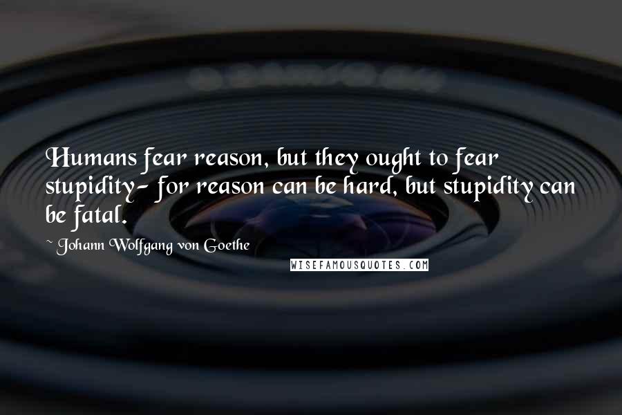 Johann Wolfgang Von Goethe Quotes: Humans fear reason, but they ought to fear stupidity- for reason can be hard, but stupidity can be fatal.