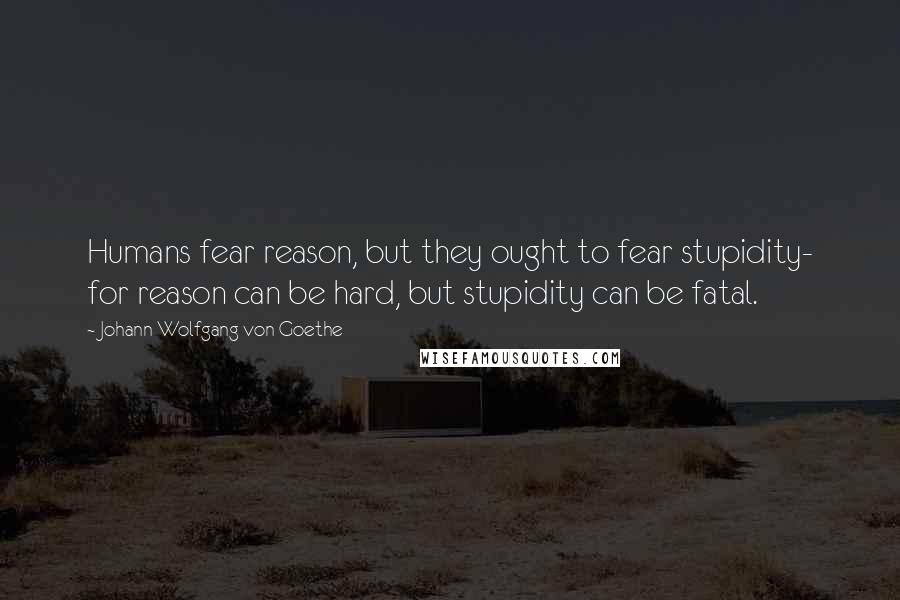 Johann Wolfgang Von Goethe Quotes: Humans fear reason, but they ought to fear stupidity- for reason can be hard, but stupidity can be fatal.