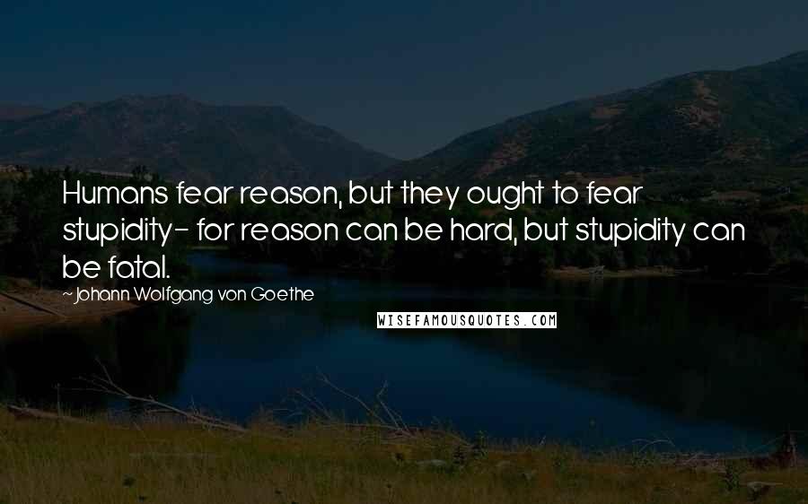 Johann Wolfgang Von Goethe Quotes: Humans fear reason, but they ought to fear stupidity- for reason can be hard, but stupidity can be fatal.