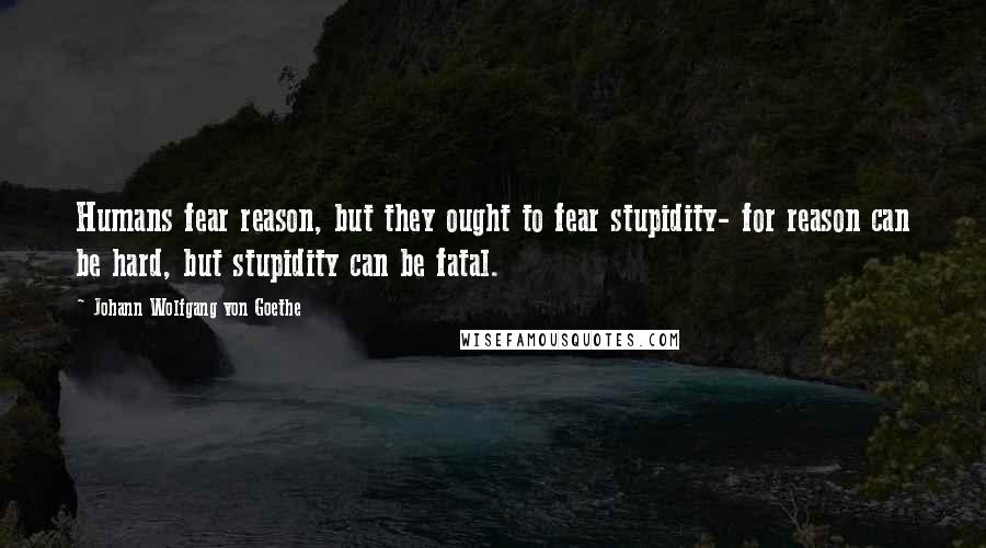Johann Wolfgang Von Goethe Quotes: Humans fear reason, but they ought to fear stupidity- for reason can be hard, but stupidity can be fatal.